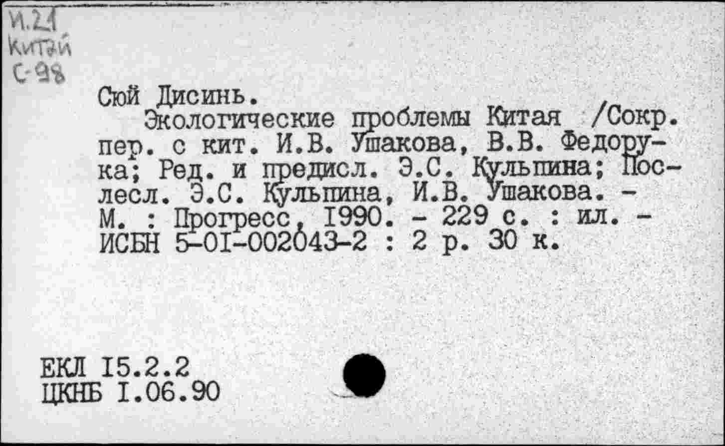 ﻿ад с
Стой Дисинь.
Экологические проблемы Китая /Сокр. пер. с кит. И.В. Ушакова, В.В. Федорука; Ред. и предисл. Э.С. Кульпина; Пос-лесл. Э.С. Кульпина, И.В. Ушакова. -М. : Прогресс, 1990. - 229 с. : ил. -ИСБН 5-01-002043-2 : 2р. 30 к.
ЕКЛ 15.2.2 ЦКНБ 1.06.90